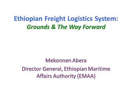 Ethiopian Freight Logistics System: Grounds & The Way Forward Mekonnen Abera Director General, Ethiopian Maritime Affairs Authority (EMAA)