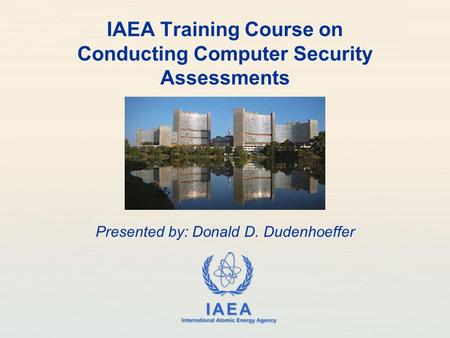 IAEA International Atomic Energy Agency IAEA Training Course on Conducting Computer Security Assessments Presented by: Donald D. Dudenhoeffer.