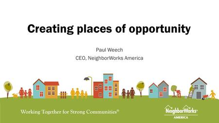 Creating places of opportunity Paul Weech CEO, NeighborWorks America.