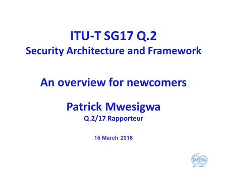 ITU-T SG17 Q.2 Security Architecture and Framework An overview for newcomers Patrick Mwesigwa Q.2/17 Rapporteur 15 March 2016.