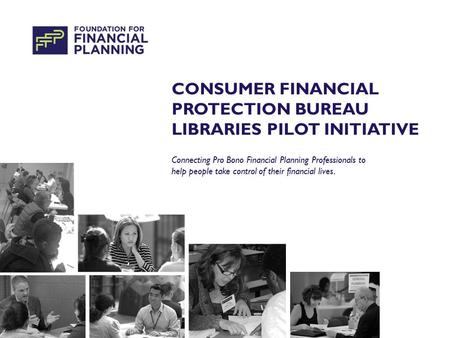 CONSUMER FINANCIAL PROTECTION BUREAU LIBRARIES PILOT INITIATIVE Connecting Pro Bono Financial Planning Professionals to help people take control of their.