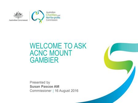 WELCOME TO ASK ACNC MOUNT GAMBIER Presented by Susan Pascoe AM Commissioner | 16 August 2016.