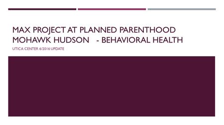 MAX PROJECT AT PLANNED PARENTHOOD MOHAWK HUDSON- BEHAVIORAL HEALTH UTICA CENTER 6/2016 UPDATE.