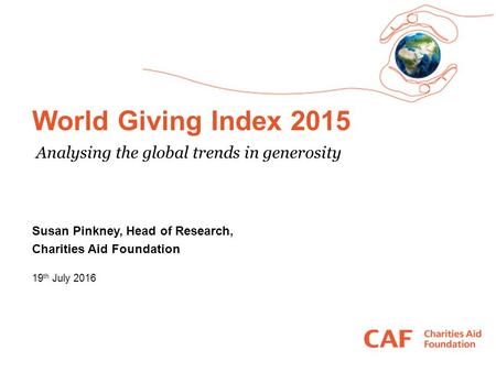 World Giving Index 2015 19 th July 2016 Susan Pinkney, Head of Research, Charities Aid Foundation Analysing the global trends in generosity.