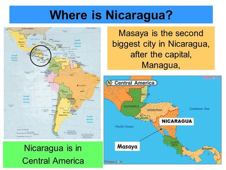 Where is Nicaragua? NICARAGUA Masaya is the second biggest city in Nicaragua, after the capital, Managua, Masaya Nicaragua is in Central America.