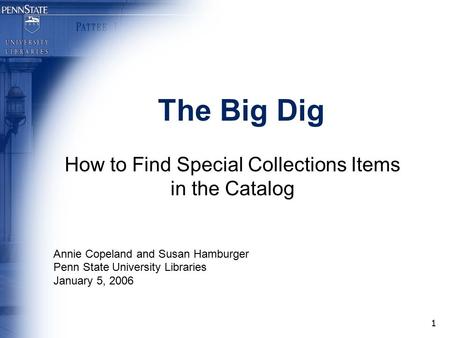 1 The Big Dig How to Find Special Collections Items in the Catalog Annie Copeland and Susan Hamburger Penn State University Libraries January 5, 2006.