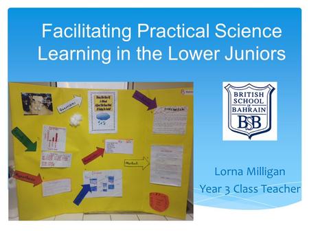 Facilitating Practical Science Learning in the Lower Juniors Lorna Milligan Year 3 Class Teacher.