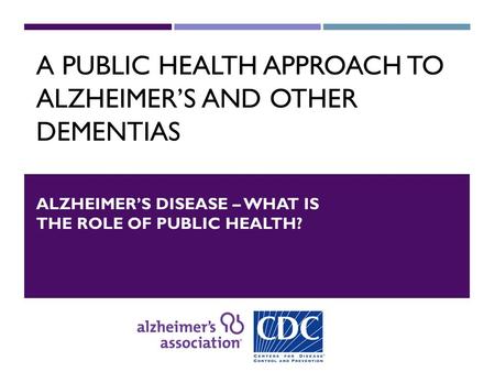 A PUBLIC HEALTH APPROACH TO ALZHEIMER’S AND OTHER DEMENTIAS ALZHEIMER’S DISEASE – WHAT IS THE ROLE OF PUBLIC HEALTH?