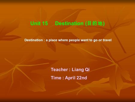 Unit 15 Destination ( 目的地 ) Destination : a place where people want to go or travel Teacher : Liang Qi Time : April 22nd.