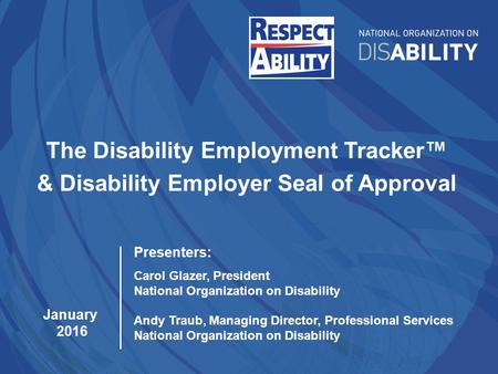 The Disability Employment Tracker™ & Disability Employer Seal of Approval January 2016 Presenters: Carol Glazer, President National Organization on Disability.