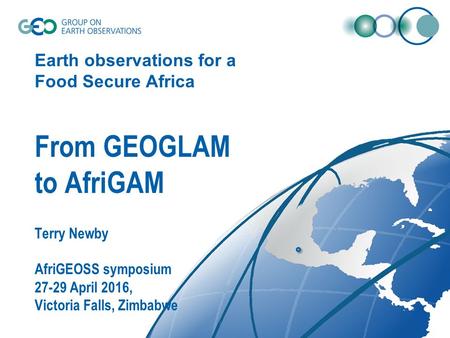 Earth observations for a Food Secure Africa From GEOGLAM to AfriGAM Terry Newby AfriGEOSS symposium 27-29 April 2016, Victoria Falls, Zimbabwe.