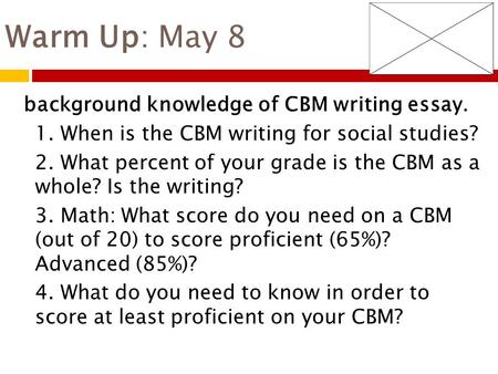 Warm Up: May 8 background knowledge of CBM writing essay. 1. When is the CBM writing for social studies? 2. What percent of your grade is the CBM as a.