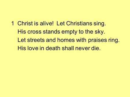 1 Christ is alive! Let Christians sing. His cross stands empty to the sky. Let streets and homes with praises ring. His love in death shall never die.