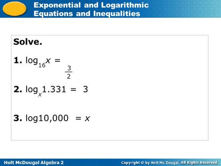 Holt McDougal Algebra 2 Exponential and Logarithmic Equations and Inequalities Solve. 1. log 16 x = 2. log x 1.331 = 3 3. log10,000 = x 3 2.