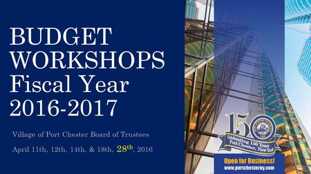 BUDGET WORKSHOPS Fiscal Year 2016-2017 Village of Port Chester Board of Trustees April 11th, 12th, 14th, & 18th, 28 th, 2016 1.