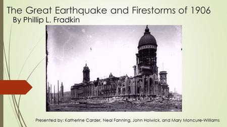 The Great Earthquake and Firestorms of 1906 By Phillip L. Fradkin Presented by: Katherine Carder, Neal Fanning, John Holwick, and Mary Moncure-Williams.