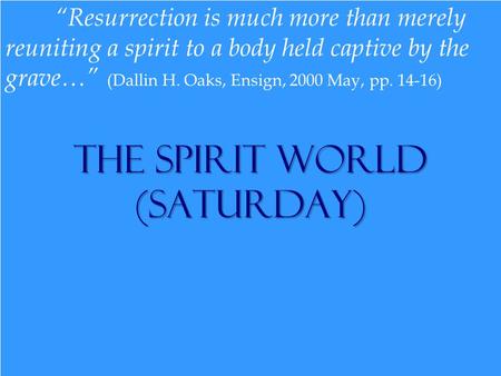 The Spirit World (Saturday) “Resurrection is much more than merely reuniting a spirit to a body held captive by the grave…” (Dallin H. Oaks, Ensign, 2000.