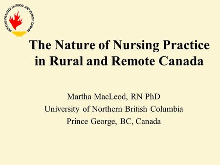 The Nature of Nursing Practice in Rural and Remote Canada Martha MacLeod, RN PhD University of Northern British Columbia Prince George, BC, Canada.