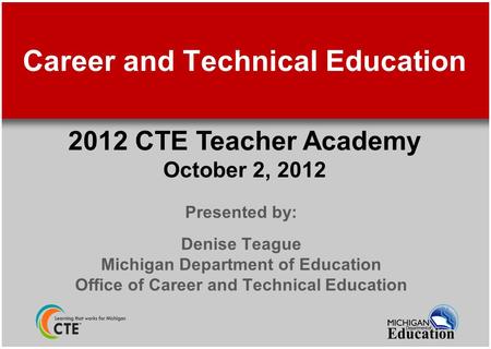 Career and Technical Education Presented by: Denise Teague Michigan Department of Education Office of Career and Technical Education 2012 CTE Teacher Academy.