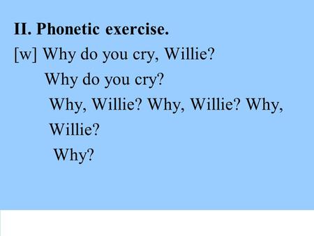 II. Phonetic exercise. [w] Why do you cry, Willie? Why do you cry? Why, Willie? Why, Willie? Why, Willie? Why?