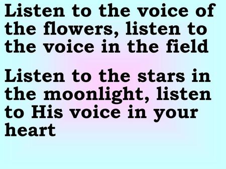 Listen to the voice of the flowers, listen to the voice in the field Listen to the stars in the moonlight, listen to His voice in your heart.