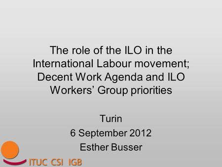 The role of the ILO in the International Labour movement; Decent Work Agenda and ILO Workers’ Group priorities Turin 6 September 2012 Esther Busser.