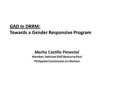 GAD In DRRM: Towards a Gender Responsive Program Marita Castillo Pimentel Member, National GAD Resource Pool Philippine Commission on Women.