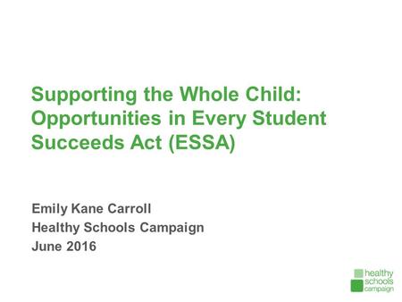 Supporting the Whole Child: Opportunities in Every Student Succeeds Act (ESSA) Emily Kane Carroll Healthy Schools Campaign June 2016.