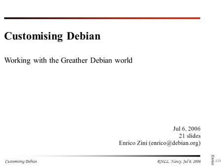 Customising Debian 1 /21 RMLL, Nancy, Jul 6, 2006 Enrico Zini Jul 6, 2006 21 slides Enrico Zini Customising Debian.