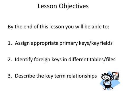 Lesson Objectives By the end of this lesson you will be able to: 1.Assign appropriate primary keys/key fields 2.Identify foreign keys in different tables/files.