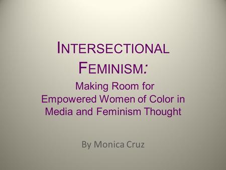 I NTERSECTIONAL F EMINISM : Making Room for Empowered Women of Color in Media and Feminism Thought By Monica Cruz.