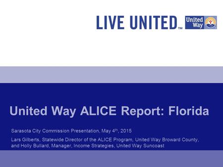 United Way ALICE Report: Florida Sarasota City Commission Presentation, May 4 th, 2015 Lars Gilberts, Statewide Director of the ALICE Program, United Way.