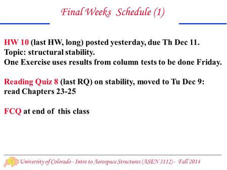 University of Colorado - Intro to Aerospace Structures (ASEN 3112) - Fall 2014 Final Weeks Schedule (1) HW 10 (last HW, long) posted yesterday, due Th.