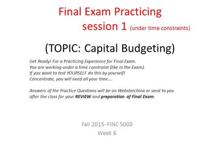 Final Exam Practicing session 1 (under time constraints) (TOPIC: Capital Budgeting) Fall 2015- FINC 5000 Week 6 Get Ready! For a Practicing Experience.