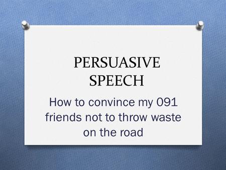 PERSUASIVE SPEECH How to convince my 091 friends not to throw waste on the road.