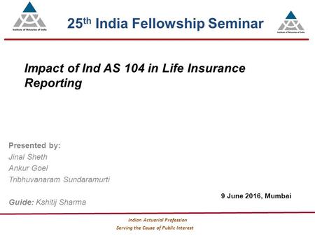 Serving the Cause of Public Interest Indian Actuarial Profession Impact of Ind AS 104 in Life Insurance Reporting Presented by: Jinal Sheth Ankur Goel.