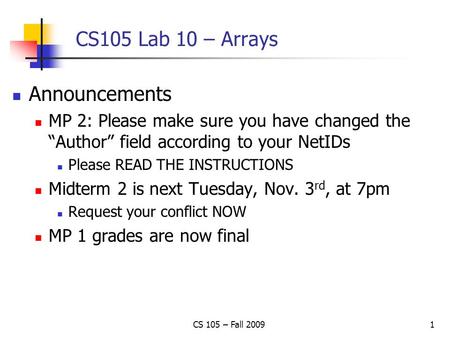 CS 105 – Fall 20091 CS105 Lab 10 – Arrays Announcements MP 2: Please make sure you have changed the “Author” field according to your NetIDs Please READ.