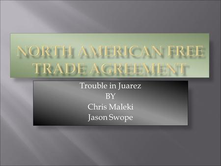 Trouble in Juarez BY Chris Maleki Jason Swope.  NAFTA, the North American Free Trade Agreement, was signed by the United States, Canada, and Mexico.