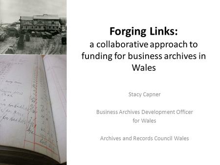 Forging Links: a collaborative approach to funding for business archives in Wales Stacy Capner Business Archives Development Officer for Wales Archives.