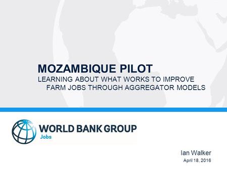 MOZAMBIQUE PILOT LEARNING ABOUT WHAT WORKS TO IMPROVE FARM JOBS THROUGH AGGREGATOR MODELS Ian Walker April 18, 2016.