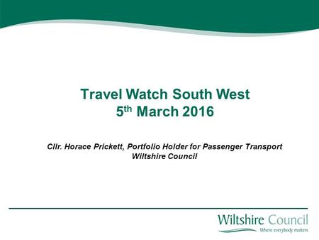 Travel Watch South West 5 th March 2016 Cllr. Horace Prickett, Portfolio Holder for Passenger Transport Wiltshire Council.