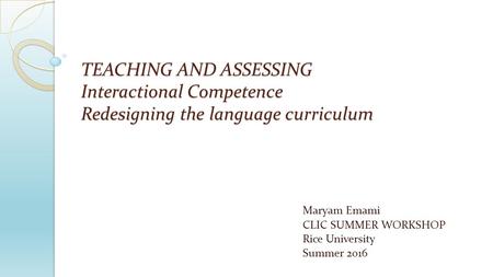 TEACHING AND ASSESSING Interactional Competence Redesigning the language curriculum Maryam Emami CLIC SUMMER WORKSHOP Rice University Summer 2016.