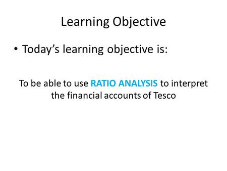 Learning Objective Today’s learning objective is: To be able to use RATIO ANALYSIS to interpret the financial accounts of Tesco.