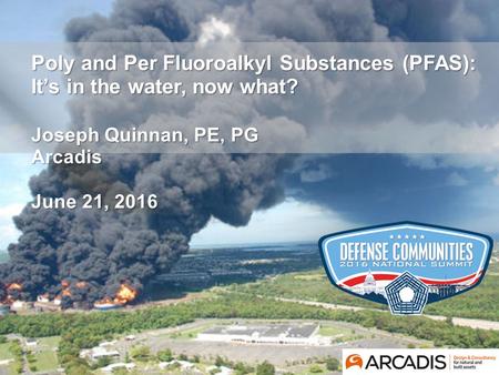 © Arcadis 2016 Poly and Per Fluoroalkyl Substances (PFAS): It’s in the water, now what? Joseph Quinnan, PE, PG Arcadis June 21, 2016.