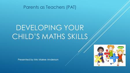 DEVELOPING YOUR CHILD’S MATHS SKILLS Parents as Teachers (PAT) Presented by Mrs Maree Anderson.