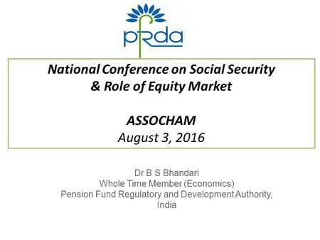 National Conference on Social Security & Role of Equity Market ASSOCHAM August 3, 2016 Dr B S Bhandari Whole Time Member (Economics) Pension Fund Regulatory.