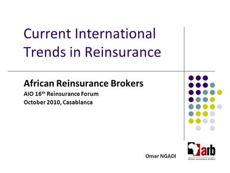 Current International Trends in Reinsurance African Reinsurance Brokers AIO 16 th Reinsurance Forum October 2010, Casablanca Omar NGADI.