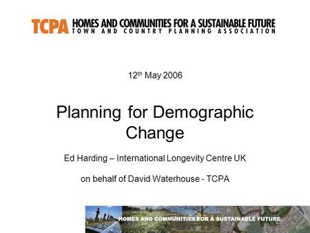 12 th May 2006 Planning for Demographic Change Ed Harding – International Longevity Centre UK on behalf of David Waterhouse - TCPA.