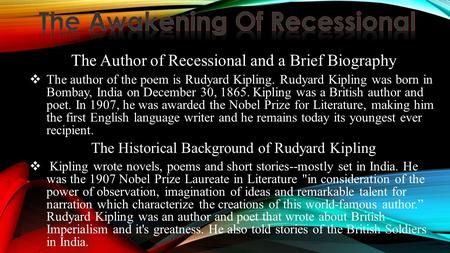 The Author of Recessional and a Brief Biography  The author of the poem is Rudyard Kipling. Rudyard Kipling was born in Bombay, India on December 30,