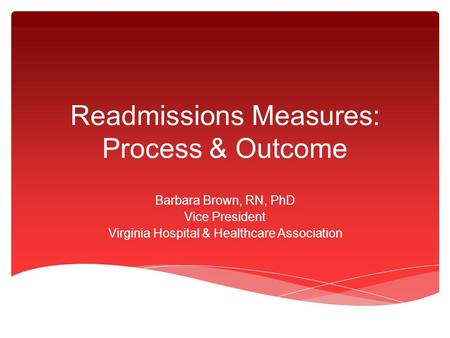 Readmissions Measures: Process & Outcome Barbara Brown, RN, PhD Vice President Virginia Hospital & Healthcare Association.